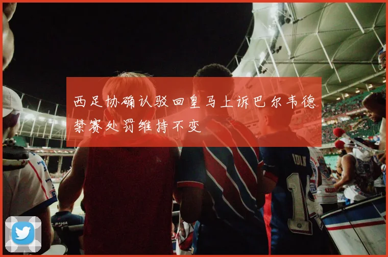 西足协确认驳回皇马上诉巴尔韦德禁赛处罚维持不变
