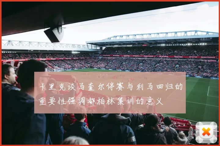 卡里克谈马奎尔停赛与利马回归的重要性强调都柏林集训的意义