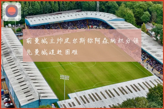 前曼城主帅皮尔斯称阿森纳积分领先曼城追赶困难