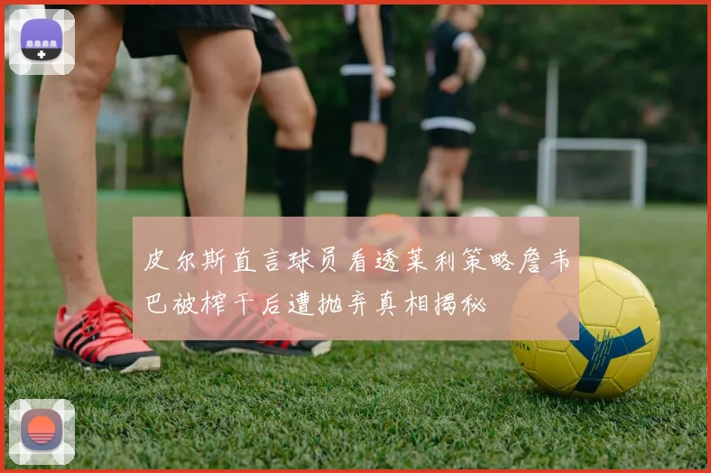 皮尔斯直言球员看透莱利策略詹韦巴被榨干后遭抛弃真相揭秘