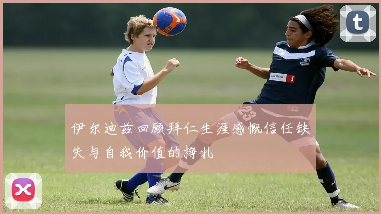 伊尔迪兹回顾拜仁生涯感慨信任缺失与自我价值的挣扎