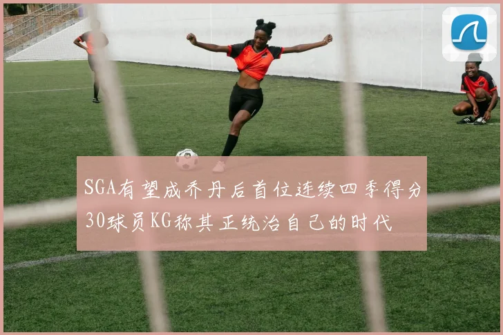 SGA有望成乔丹后首位连续四季得分30球员KG称其正统治自己的时代