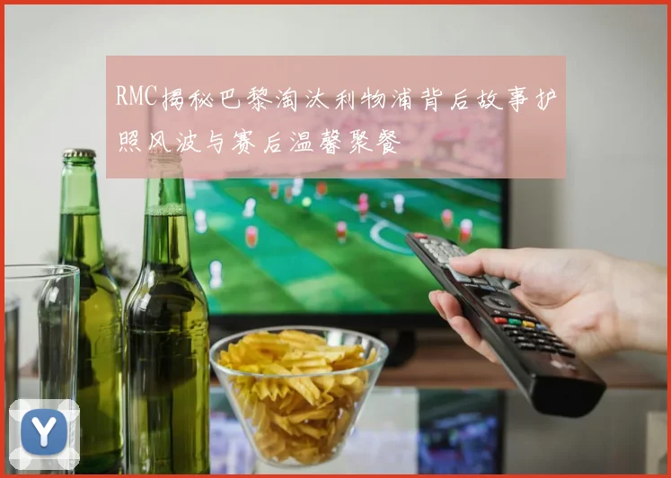 RMC揭秘巴黎淘汰利物浦背后故事护照风波与赛后温馨聚餐