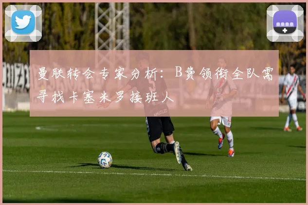 曼联转会专家分析：B费领衔全队需寻找卡塞米罗接班人