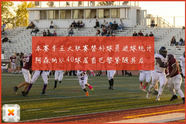 本赛季五大联赛替补球员进球统计阿森纳以40球居首巴黎紧随其后
