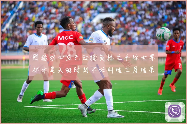 图赫尔回应巴西输英格兰平称世界杯才是关键时刻不必纠结三月结果