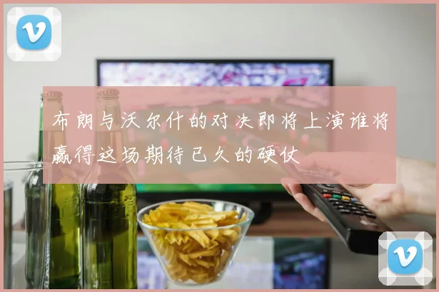 布朗与沃尔什的对决即将上演谁将赢得这场期待已久的硬仗