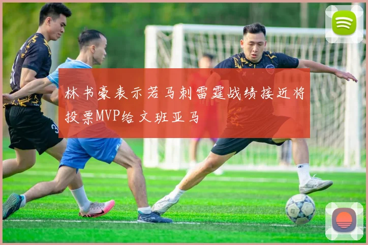 林书豪表示若马刺雷霆战绩接近将投票MVP给文班亚马
