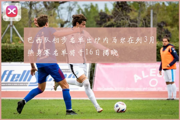 巴西队初步名单出炉内马尔在列3月热身赛名单将于16日揭晓