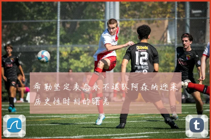 希勒坚定表态永不退队阿森纳迎来历史性时刻的曙光