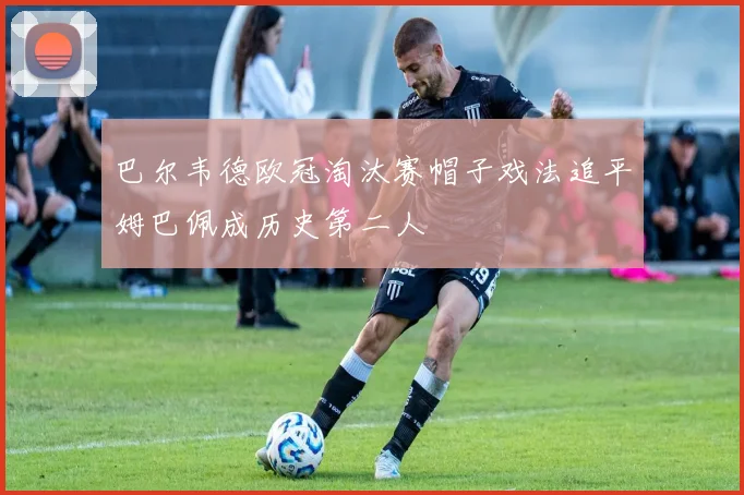 巴尔韦德欧冠淘汰赛帽子戏法追平姆巴佩成历史第二人