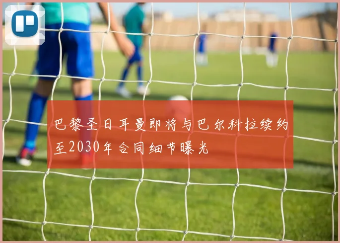 巴黎圣日耳曼即将与巴尔科拉续约至2030年合同细节曝光
