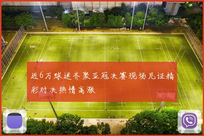 近6万球迷齐聚亚冠决赛现场见证精彩对决热情高涨