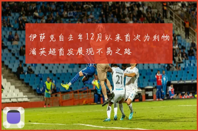 伊萨克自去年12月以来首次为利物浦英超首发展现不易之路