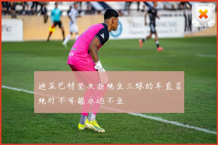 迪亚巴特坚决拒绝坐三球的车直言绝对不可能永远不坐