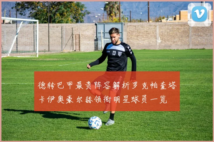 德转巴甲最贵阵容解析罗克帕奎塔卡伊奥豪尔赫领衔明星球员一览