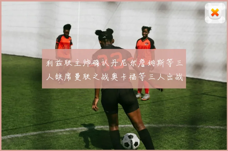 利兹联主帅确认丹尼尔詹姆斯等三人缺席曼联之战奥卡福等三人出战存疑