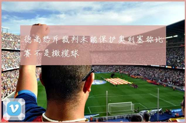德尚怒斥裁判未能保护奥利塞称比赛不是橄榄球