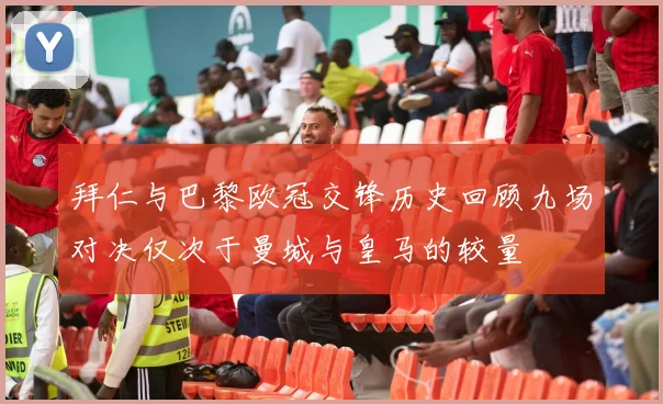 拜仁与巴黎欧冠交锋历史回顾九场对决仅次于曼城与皇马的较量
