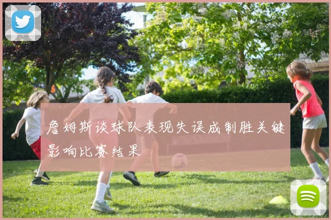 詹姆斯谈球队表现失误成制胜关键影响比赛结果