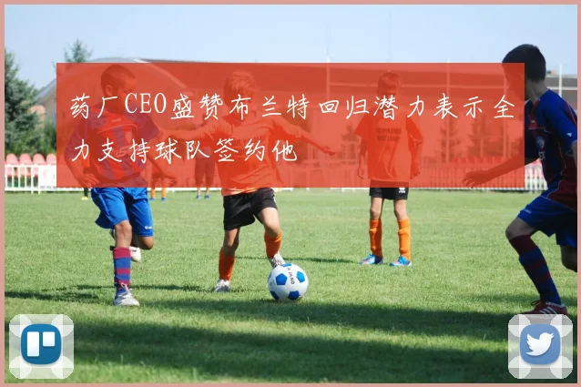 药厂CEO盛赞布兰特回归潜力表示全力支持球队签约他