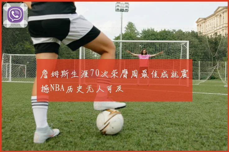 詹姆斯生涯70次荣膺周最佳成就震撼NBA历史无人可及